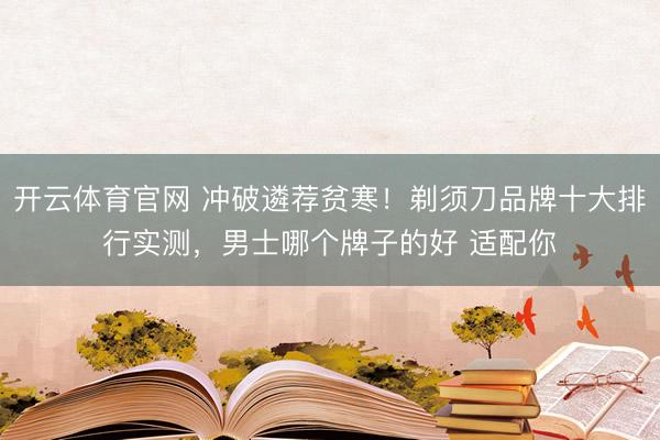 开云体育官网 冲破遴荐贫寒！剃须刀品牌十大排行实测，男士哪个牌子的好 适配你