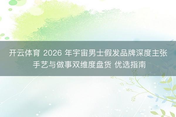 开云体育 2026 年宇宙男士假发品牌深度主张 手艺与做事双维度盘货 优选指南