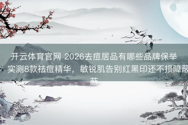 开云体育官网 2026去痘居品有哪些品牌保举：实测8款祛痘精华，敏锐肌告别红黑印还不损障蔽