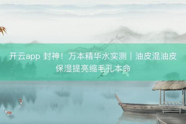 开云app 封神！万本精华水实测｜油皮混油皮保湿提亮缩毛孔本命