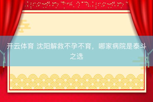 开云体育 沈阳解救不孕不育，哪家病院是泰斗之选