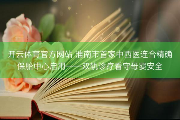 开云体育官方网站 淮南市首家中西医连合精确保胎中心启用——双轨诊疗看守母婴安全