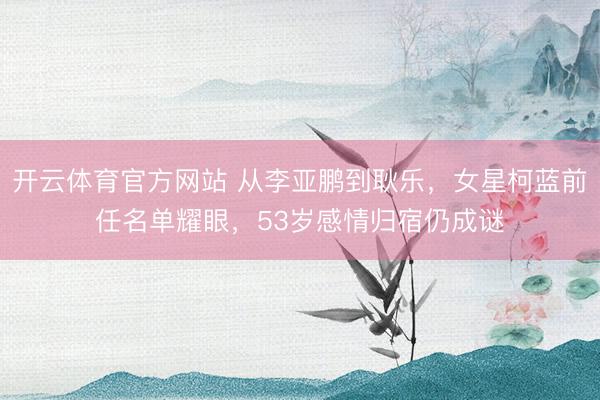 开云体育官方网站 从李亚鹏到耿乐，女星柯蓝前任名单耀眼，53岁感情归宿仍成谜