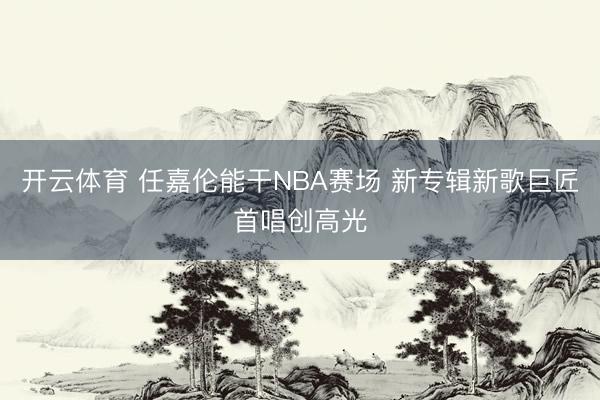 开云体育 任嘉伦能干NBA赛场 新专辑新歌巨匠首唱创高光