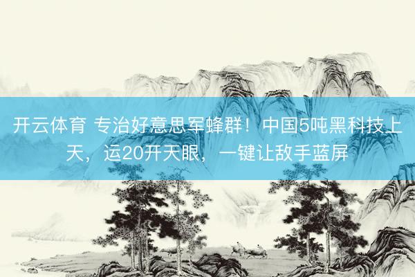 开云体育 专治好意思军蜂群！中国5吨黑科技上天，运20开天眼，一键让敌手蓝屏