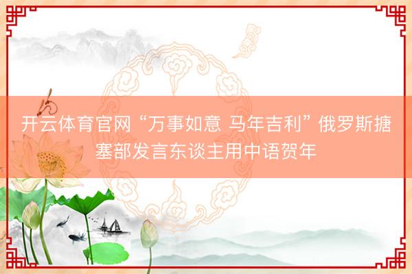 开云体育官网 “万事如意 马年吉利” 俄罗斯搪塞部发言东谈主用中语贺年