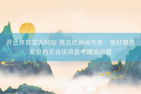 开云体育官方网站 俄总统新闻布告：俄好意思乌日内瓦会谈将盘考疆城问题