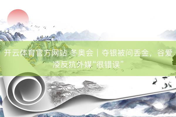 开云体育官方网站 冬奥会｜夺银被问丢金，谷爱凌反抗外媒“很错误”