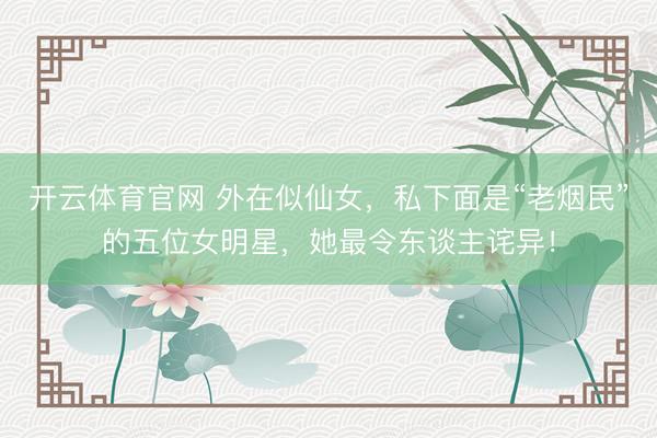 开云体育官网 外在似仙女，私下面是“老烟民”的五位女明星，她最令东谈主诧异！