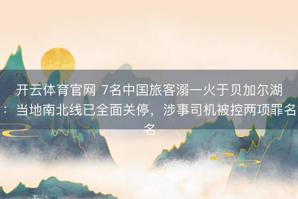 开云体育官网 7名中国旅客溺一火于贝加尔湖：当地南北线已全面关停，涉事司机被控两项罪名