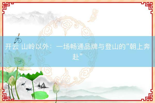 开云 山岭以外：一场畅通品牌与登山的“朝上奔赴”