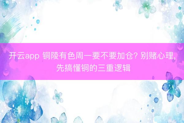 开云app 铜陵有色周一要不要加仓? 别赌心理， 先搞懂铜的三重逻辑