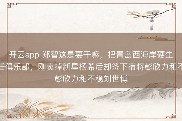 开云app 郑智这是要干嘛，把青岛西海岸硬生生变身前任俱乐部，刚卖掉新星杨希后却签下宿将彭欣力和不稳刘世博