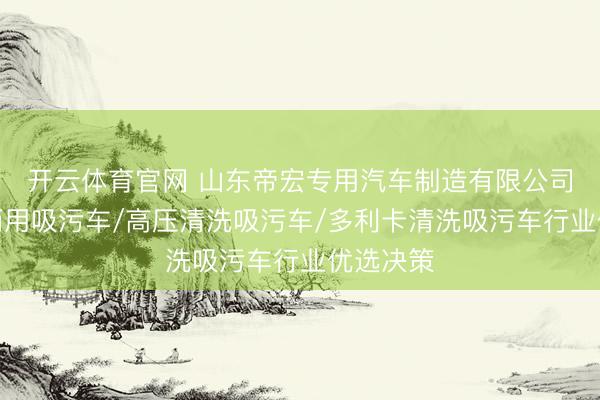 开云体育官网 山东帝宏专用汽车制造有限公司：清洗两用吸污车/高压清洗吸污车/多利卡清洗吸污车行业优选决策