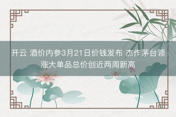 开云 酒价内参3月21日价钱发布 杰作茅台领涨大单品总价创近两周新高