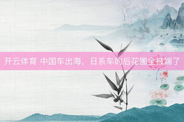 开云体育 中国车出海，日系车的后花圃全被端了