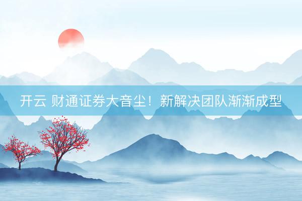 开云 财通证券大音尘！新解决团队渐渐成型