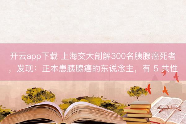 开云app下载 上海交大剖解300名胰腺癌死者，发现：正本患胰腺癌的东说念主，有 5 共性