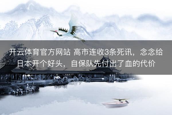 开云体育官方网站 高市连收3条死讯，念念给日本开个好头，自保队先付出了血的代价