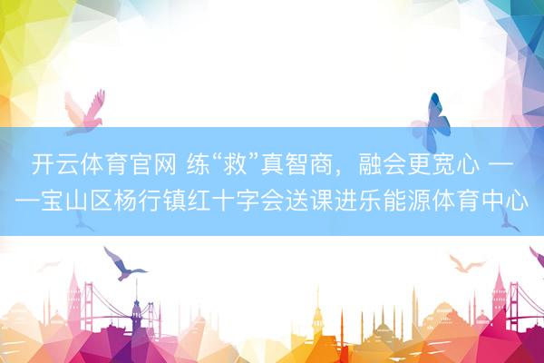 开云体育官网 练“救”真智商，融会更宽心 ——宝山区杨行镇红十字会送课进乐能源体育中心