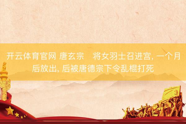 开云体育官网 唐玄宗‌将女羽士召进宫, 一个月后放出, 后被唐德宗下令乱棍打死