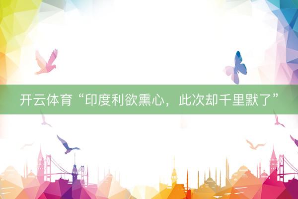 开云体育 “印度利欲熏心，此次却千里默了”