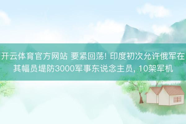 开云体育官方网站 要紧回荡! 印度初次允许俄军在其幅员堤防3000军事东说念主员, 10架军机