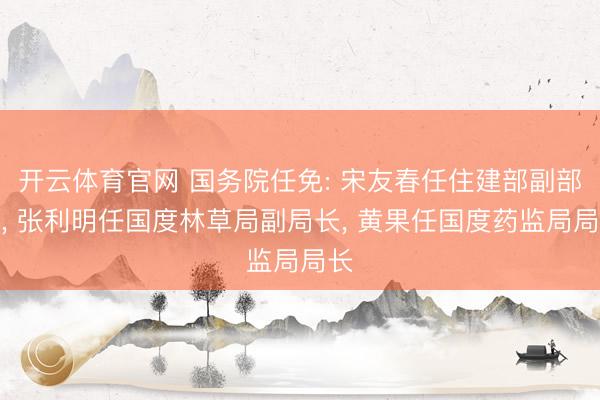 开云体育官网 国务院任免: 宋友春任住建部副部长, 张利明任国度林草局副局长, 黄果任国度药监局局长