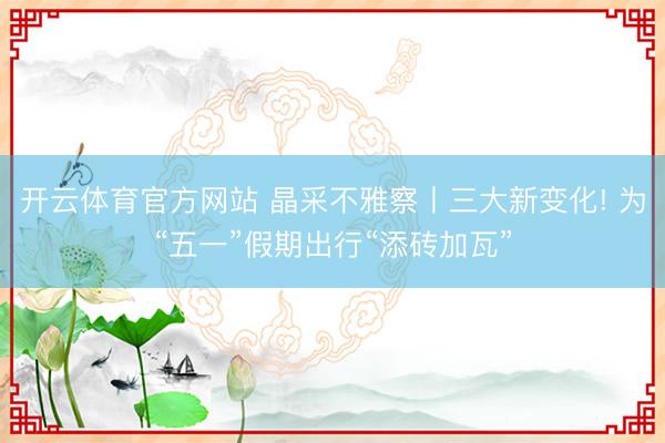 开云体育官方网站 晶采不雅察丨三大新变化! 为“五一”假期出行“添砖加瓦”
