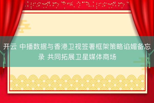 开云 中播数据与香港卫视签署框架策略谄媚备忘录 共同拓展卫星媒体商场